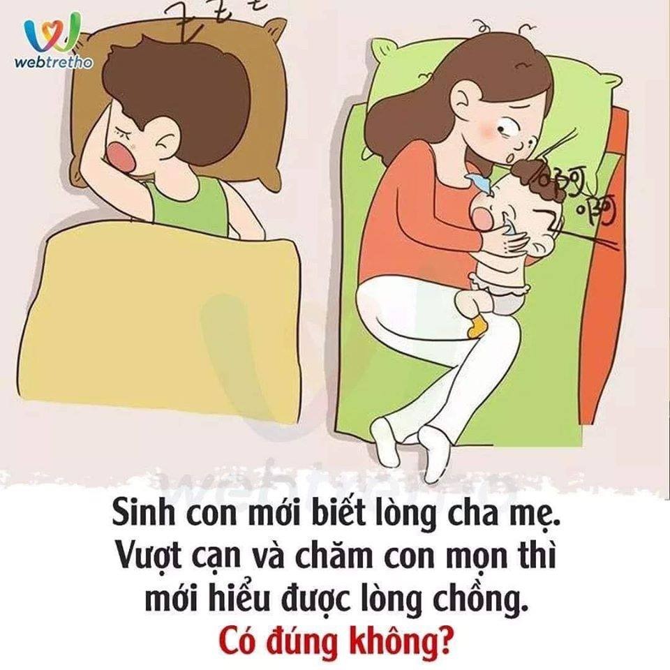 Người ta vẫn nói: sinh con mới biết lòng cha mẹ. Nhưng có lẽ lúc "vượt cạn" và quãng thời gian chăm con mọn thì chị em phụ nữ mới biết chồng mình thực sự là người thế nào.
Không ít bà mẹ phàn nàn, sau khi sinh con xong họ muốn... LY HÔN. Trong suốt thời kỳ ở cữ, phụ nữ phải dành hầu hết thời gian để chăm sóc con, ít có cơ hội tâm sự với chồng, thậm chí không nói được nửa câu. Khi con quấy đêm, ốm vặt nhiều cặp vợ chồng cũng dễ dàng dẫn tới quyết định ngủ riêng để tránh ảnh hưởng giấc ngủ cả hai, đẩy mối quan hệ càng xa cách.
Thậm chí có mẹ cảm thấy ân hận vì đã lấy chồng. Vì việc có con dường như chỉ thuộc trách nhiệm của người phụ nữ. Khi vợ ru con ngủ xong thì chồng cũng đã nằm ngáy. Chồng có thể chơi điện tử, xem Euro suốt đêm ngày một cách sung sức, nhưng nếu vợ bảo trông con thì đều mượn cớ công việc đã quá mệt mỏi không thể trông được.
Hiện nay ngày càng nhiều bà mẹ mắc chứng trầm cảm sau sinh. Một phần là vì chồng quá ít chăm sóc con và không có sự động viên tinh thần cho vợ, khiến người vợ bị gia tăng áp lực cả về thể chất lẫn tinh thần.
Việc sinh con đã là việc làm vĩ đại của người phụ nữ, cô ấy đã hy sinh bản thân quá nhiều cho gia đình, vì vậy đừng để người phụ nữ mà mình yêu thương phải thêm lo lắng, thất vọng. Và bên cạnh đó, việc chăm sóc vợ được chu đáo, cũng là góp phần để em bé phát triển trong môi trường tốt nhất. Vì chỉ một người vợ khỏe mạnh, hạnh phúc mới có thể chăm sóc con cái và gia đình phát triển tốt nhất.
Nguồn: Sưu tầm