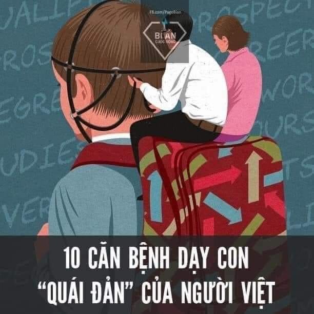10 CĂN BỆNH DẠY CON QUÁI ĐẢN...

1. Dạy trẻ theo cách dạy… thú

Chúng ta bắt con cá phải biết leo cây và con khỉ phải biết bơi dưới nước.
Con nhà người ta học được hoặc học giỏi cái gì thì cũng muốn, thậm chí bắt con mình làm được điều đó.

2. Phục vụ con một cách… mù quáng

VTV ngày 30 tết đăng chuyện một người cha lớn tuổi từ Nam Định lên Hà Nội làm thuê vất vả đến mức quên cả Tết để kiếm tiền nuôi con đang học… đại học.
Mà không phải thằng con đi làm tự nuôi mình chứ chưa nói tới chuyện nuôi cha.
Chuyện cha mẹ không chịu để cho con mình lớn là căn bệnh ung thư trầm kha nặng nề vô cùng của xã hội ta.
Nhiều cha mẹ coi việc phục vụ hay làm hộ con một cách mù quáng này là một niềm vui hay trách nhiệm hay đơn thuần là sự quan tâm hay bù đắp gì đó. Thật là sai lầm ngoài sức tưởng tượng.
Những đứa trẻ của chúng ta lớn lên hoặc là những cây tầm gửi và cây leo hoặc là những chiếc ly thủy tinh có thể rơi và vỡ nát bất kỳ lúc nào.
Chuyện cha mẹ không chịu để cho con mình lớn là căn bệnh ung thư trầm kha nặng nề vô cùng của xã hội ta.

3. Không để cho trẻ ra ngoài khi trời … mưa hoặc rét

Các trường học và cha mẹ có một phản ứng gần như tự động là không cho học sinh ra ngoài khi thời tiết không thuận lợi và hủy các chuyến đi học tập dã ngoại của trẻ em.
Người Nhật trái lại coi đây là cơ hội để rèn cho trẻ sự cứng cỏi và khả năng thích nghi. Thậm chí họ còn đưa trẻ đi học khi chúng ốm để chúng quên việc bị ốm đi và nhanh chóng hồi phục. Tất nhiên ốm nặng hay bệnh truyền nhiễm là ngoại lệ.

4. Nuôi con như nuôi… heo

Nuôi con cho béo mới là khỏe mạnh là một trong những cách tiếp cận dinh dưỡng và giáo dục thể chất sai lầm nhất của các cha mẹ Việt Nam.
Trẻ em không cần béo hay thậm chí không được phép béo. Đó là nguyên tắc mà chúng ta vô tư vi phạm và dẫn tới việc chúng ta xâm phạm và xâm hại cuộc đời của trẻ nhỏ.
Ở Pháp, người ta có thể tước quyền nuôi con (ở tuổi ấu thơ) của cha mẹ nếu họ để cho con mình thừa cân quá mức quy định. Rõ ràng họ muốn cảnh báo cho cha mẹ là thừa cân là một căn bệnh nghiêm trọng.
Trẻ con cần vận động hơn là cần ăn. Vận động, tôi xin nhấn mạnh, mới là thứ cần nhất cho một đứa trẻ. Cả vận động về cơ bắp và vận động về não bộ.

5. Học giỏi là… tất cả

Học giỏi là tốt nhưng chỉ biết học hoặc chỉ biết học giỏi thôi thì… cực xấu.
Thật khó cho chúng ta tìm ra được các cô cậu học trò học giỏi mà chơi giỏi (nghệ thuật và thể thao) và năng động (về vận động và xã hội). Chứ chưa nói tới biết làm… việc nhà.
Con chỉ cần học giỏi thôi còn lại tất cả việc nhà là do cha mẹ hoặc người giúp việc làm là suy nghĩ kỳ quặc của cha mẹ Việt chúng ta.
Chúng ta đang đào tạo ra những con gà công nghiệp và những con robot vô cảm và cả các chiến binh thi cử. Không hơn không kém.

6. Phê bình trước… toàn trường
Là sự xâm phạm tới cả tính riêng tư của cá nhân và sự xúc phạm tới nhân phẩm của một con người.
Cha mẹ, giáo viên và nhà trường phán xét về một đứa trẻ và dạy cho nó phán xét nhau.
Tôi cực lực phản đối việc này vì sự thiếu nhân văn của nó.

7. Không biết dùng nhà… vệ sinh
Nghe thì có vẻ buồn cười đó. Nhưng cả học sinh và trẻ nhỏ và cả người lớn Việt Nam chúng ta không biết sử dụng… nhà vệ sinh đúng cách.
Không biết xếp hàng khi đi vệ sinh công cộng.
Không giữ vệ sinh chung (xả nước và lật nắp ngồi khi đi tiểu – với học sinh nam)
Nhiều bé gái và học sinh nữ khi vào nhà vệ sinh không chốt cửa và bật đèn.
Rửa tay làm vung vãi nước.

8.Giỏi Toán là có tư duy… sáng tạo

Toán học dĩ nhiên là quan trọng và tất cả mọi con người đều phải học và nắm chắc những điều căn bản của nó nhưng việc cho rằng trẻ con phải học Toán giỏi làm nền móng cho các… môn học khác và giúp cho trẻ con trở nên sáng tạo là rất ngây thơ và ngây ngô.
Sáng tạo và tư duy của nó có thể đạt được qua bất kỳ hoạt động nào: từ học thuật cho tới vận động và nghệ thuật, thậm chí là hoạt động xã hội.
Toán học là thơ ca của tư duy (lời của Albert Einstein). Tức là nó rất đẹp. Học toán chỉ cần thấy nó đẹp là được rồi. Bất kể đẹp theo cách nào. Không cần phải giải toán giỏi làm chi.

9. Học giỏi là để… ấm thân mình

Đó là sự ích kỷ tai hại mà chúng ta tạo ra cho các thế hệ con cái của mình qua bao năm qua. Chúng ta khuyến khích đứa con của mình trở thành một cái cây đơn lẻ vươn lên tìm ánh nắng chỉ cho mình.

10 con cái là… trang sức của cha mẹ

Làm con ngoan trò giỏi (khái niệm đã trở nên lỗi thời về cả định nghĩa, cách tiếp cận và thực hành) mang một sứ mệnh cao cả là làm đẹp mặt cha mẹ.
Cha mẹ suy nghĩ như vậy và lấy quyền làm cha mẹ của mình yêu cầu các con phải làm điều đó. Biết bao đứa con đáng thương bị cha mẹ bắt tham gia vào các cuộc đua làm thiên tài từ bé và trong suốt quá trình học phổ thông của mình. Thành tích và giải thưởng của chúng như một món trang sức để bố mẹ đem đi KHOE.

Theo Đời sống và Pháp lý