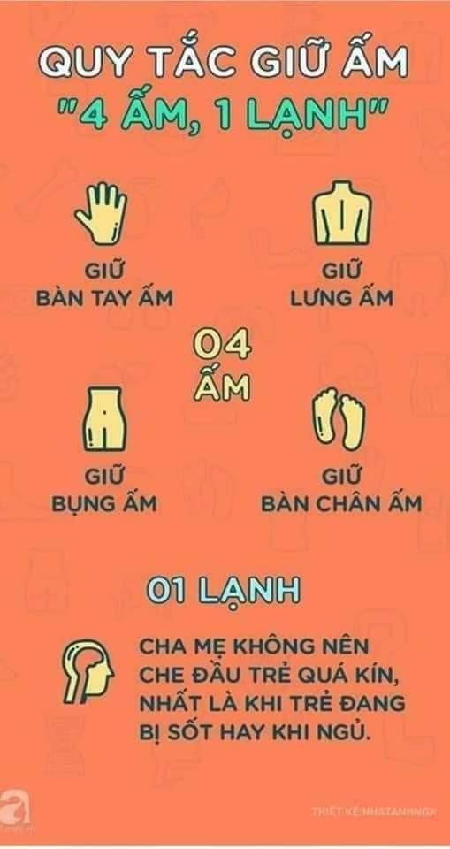 QUY TẮC GIỮ ẤM CHO TRẺ 4 ẤM 1 LẠNH.

👉 Thời tiết vào mùa đông rồi các mẹ nhớ Quy tắc 4 ấm -1 lạnh này nhé các ba mẹ.
🍀 Quy tắc 4 ấm - 1 lạnh vào mùa đông giúp trẻ khỏe mạnh.

🍀 Quy tắc 1 : " bốn ấm một lạnh"

👉 " Bốn ấm" đó chính là : tay ấm, lưng ấm, bùng âm và bàn chân ấm.
Khi mặc quần áo song cho con mẹ có thể kiểm tra . Nếu bàn tay ấm, không đổ mồ hôi là mặc đồ vừa chuẩn
Giữ lưng ấm vì nếu lưng đổ mồ hôi , mồ hôi sẽ làm trẻ bị lạnh
Bụng ấm là để bảo vệ dạ dạy của trẻ. Nếu dạ dày và bụng lạnh sẽ ảnh hưởng đến việc tiêu hóa và hấp thu thức ăn bình thường của bé.
Bàn chân ấm là vì chân có chứa nhiều mạch huyết, cũng là nơi nhạy cảm nhất
Một đôi chân lạnh có thể khiến bé mắc các bệnh về đường hô hấp

🍀 Một mát mẻ : đó chính là cái đầu của bé . Việc ủ kín đầu con chỉ để lộ gương mặt nhất là con đang " bị sốt " là không nên
Mùa đông mẹ cũng cần giữ cho đầu bé được thoáng mát thoải mái. Kgi ra đường . Chú ý đội cho bé một chiếc mũ vừa phải để tránh gió là được.

🍀 Quy tắc 2 : Mặc không quá bốn lớp quần áo

Một em bé sơ sinh mặc bao nhiêu quần áo vào mùa đông thì thích hợp.?
Đối với quần áo trẻ em, cha mẹ nên dựa theo đặc điểm sinh lý của con để mặc quần ào cho phù hợp . Ví dụ , trẻ sơ sinh hay hoạt động hay đổ mồ hôi. Vì vậy , quần áo quần áo của trẻ phải dễ mặc dể cởi để cha mẹ có thể thoải mái dựa vào nhiệt độ cơ thể con mà tăng giảm số áo cho hợp lý
Thông thường , ngay cả trong những thời điểm lạnh nhất của mùa đông. Số quần áo con mặc cũng không nhiều hơn 4 cái vì nếu không bé sẽ rất khó cử động

🍀 Quy tắc 3: Mua quần áo ấm cho con phải mua dần dần
Khi thời tiết chuyển lạnh. Không nên ngay lập tức cho bé mặc quần áo quá dày đột ngột. Mẹ nên để bé mặc nhiều đồ dần dần , và từ từ tăng thêm số lượng. Việc này giúp cải thiện khả năng chịu lạnh , giảm tỷ lệ mắc bệnh cảo lạnh ở trẻ sơ sinh.

🍀 Quy tắc 4 : Mặc ấm quá sẽ gây cảm lạnh
Trẻ mặc ấm quá cũng là có hại
Mặc quá nhiều quần áo sẽ khiến cơ thể bé ra mồ hôi. Nếu mồ hôi này không thể thoát được, chúng sẽ ủ lại trên da và các bệnh nhiểm trùng về da khác

Thứ hai , vì đã quá ấm , trẻ cũng có thể tiết ra hết mồ hôi nên lượng nước tiểu trong cơ thể ít đi, gây viêm nhiễm đường tiết niệu.

Thứ ba , rất nhiều trường hợp trẻ em đã bị cảm lạnh , viêm phổi do... mặc quá ấm, mồ hôi làm trẻ bị lạnh

Chính vì vậy , cha mẹ nên quan sát tay chân của bé, nếu thấy tay chân ấm thì không cần mặc thêm quá nhiều quần áo
Lưu ý, vệ sinh người , lau mồ hôi liên tục nhiều lần cho con.