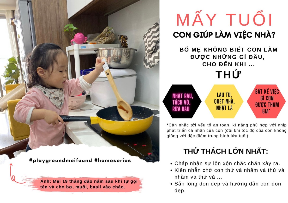MẤY TUỔI CON GIÚP ĐƯỢC VIỆC NHÀ?

Mei bắt đầu thích bám bồn rửa rau từ 6 tháng tuổi. Bắt đầu từ khi biết ngồi và bám vịn, “đồ chơi” của Mei bắt đầu được mở rộng ra các loại rau, củ, quả, hạt trong gia đình. Đơn giản chỉ là đến bữa ông bà bố mẹ nhặt rau thì cho Mei ngồi chơi cùng, đa số các buổi đều kết thúc là một nắm rau lả tả hay quả cà chua bị ngón tay chọc lỗ chỗ, gạo đỗ lấm tấm trên sàn nhà. Tới lúc rửa rau, Mei chân ngắn tí kiễng trên ghế cũng không đủ cao nên Mei đu luôn lên bồn để rửa cho tiện :))

Ban đầu, chỉ là mình định mở rộng các trải nghiệm đa giác quan cho Mei khi được chạm, ngửi... các chất liệu đa dạng khác nhau và phát triển vận động tinh của ngón tay thông qua việc cầm nắm, vò, bứt,... Dần dà, khi Mei đứng ngồi tốt hơn, cơ ngón tay khéo hơn, ngôn ngữ biểu đạt xịn hơn và thể hiện sự yêu thích nấu ăn một cách đặc biệt (kiểu sáng mở mắt chưa ăn uống thay bỉm đã ra bật bếp đồ chơi nấu ăn) thì bạn ấy được tham gia vào công việc nấu ăn trong nhà một cách nghiêm túc hơn.

Từ khoảng 19 tháng, Mei sẽ luôn tự kéo ghế đòi đứng cạnh để xem bố mẹ nấu gì, như thế nào và xin tham gia cùng: “Mei đảo, Mei đảo”. Mẹ tranh thủ gọi tên từng nguyên liệu, mùi vị, cách cầm nắm kiểm soát xoong chảo, và đặc biệt, về sự an toàn với bếp.

Ngoài nấu ăn, Mei mê chăm cây (thỉnh thoảng được ra vườn cắt hành tự trồng vào nấu như thật), lắp đặt (lắp ghế, lắp quạt - cái này thích bắt chước và thể hiện là biết hơn là làm được thật). Nói chung, có bạn sẽ hứng thú với đồ ăn, có thể có bạn sẽ hứng thú với những công việc nhà khác, như lắp đặt, sửa chữa, trồng cây, vải vóc.

Mình thấy điểm thú vị nhất với bọn trẻ, đó là những công việc này nó đang là một chuỗi chơi khám phá, mới mẻ thú vị chứ không ép buộc. Người lớn có cơ hội để ghi nhận động viên, gọi tên ý nghĩa từng việc nhỏ, cùng tận hưởng thành quả với nhau và dần dà hi vọng bọn trẻ không coi đó là những công việc đương nhiên hoặc chỉ là bắt buộc.

Tất nhiên, việc cho trẻ con thử những công việc này là cả một thử thách lớn với bố mẹ. Gạo tung toé ra sàn, rau vừa nhặt xong đã lại lộn tùng phèo thân rễ lá, con thỉnh thoảng lại lén ngoạm một củ khoai lang lấm đất,... Những lúc như vậy, mình chỉ biết hít thở, niệm chú “mình là người khuyến khích nó đụng vào mà” rồi lại kiên nhẫn rủ nhau dọn dẹp, dạy dỗ chứ biết đổ cho ai.

Cuối cùng, điều quan trọng nhất khi rủ con tham gia các công việc nhà kiểu này là sự an toàn. Độ cao và ghế để con đứng lên cần sự chắc chắn. Điện, bếp và nồi chảo nóng, dao kéo, thực phẩm sống hoặc không thể cho vào miệng khi chưa chế biến là những món đồ không bao giờ được phép rời khỏi tầm kiểm soát của người lớn nếu con ở gần. Tóm lại, làm gì thì làm, an toàn là số 1.

Nguồn: Bui Tra My