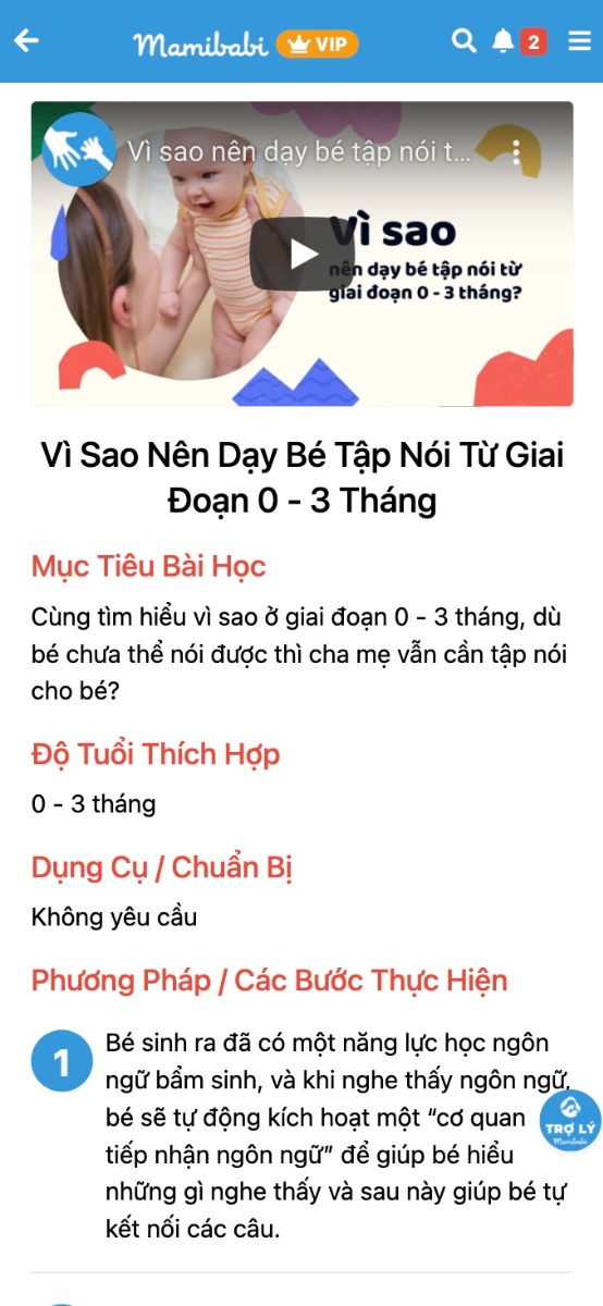 RA MẮT KHÓA HỌC DẠY BÉ TẬP NÓI - PHÒNG NGỪA CHẬM NÓI CHO TRẺ 0 - 6 TUỔI

Các mẹ đã có tài khoản VIP của Mamibabi có thể bắt đầu tham gia được ngay, không mất thêm phí >>> https://mamibabi.com.vn/coursev2/5/khoa-hoc-day-be-tap-noi-phong-ngua-cham-noi-cho-tre-tu-0-6-tuoi

Đây có lẽ là khóa học được mong đợi nhiều nhất từ các mẹ, thậm chí vượt qua cả những khóa Giáo dục sớm hay Phát triển não phải theo Phương pháp Shichida mà Mamibabi đã từng thực hiện. Điều này cũng dễ hiểu vì CHẬM NÓI là một trong những lo lắng rất lớn từ các bậc phụ huynh.

Tuy nhiên, dù lo là vậy nhưng để đến khi phát hiện ra bé bị chậm nói thì đa số đã muộn, sẽ cần các biện pháp can thiệp sâu hơn. Hiểu được băn khoăn này của các mẹ, Mamibabi đã xây dựng khóa học DẠY BÉ TẬP NÓI - PHÒNG NGỪA CHẬM NÓI, với những hoạt động, trò chơi, đồ chơi hàng ngày giữa bé và bố mẹ để kích thích khả năng nói của bé ngay từ những năm tháng đầu đời.

Khóa học “Dạy bé tập nói, phòng ngừa chậm nói cho trẻ 0 - 6 tuổi” sẽ cung cấp cho cha mẹ:

- Sự phát triển ngôn ngữ theo từng giai đoạn của bé: 0 – 3 tháng, 3 – 6 tháng, 6 – 12 tháng, 1 – 2 tuổi, 2 – 3 tuổi, 3 – 6 tuổi
- Cách trò chuyện cùng bé theo từng giai đoạn.
- Ví dụ cụ thể những câu bố mẹ nên nói với bé
- Các trò chơi/ đồ chơi bố mẹ nên chơi cùng bé theo từng giai đoạn.
- Các dấu hiệu cho thấy bố mẹ nên đưa bé đi khám.

Lợi ích của khóa học đối với bé:

- Phòng ngừa chứng chậm nói: Chứng chậm nói khiến bé dễ cáu gắt vì muốn nhưng không nói ra được nhu cầu của mình; khiến bé giảm khả năng giao tiếp, hòa nhập; khiến việc học tập của bé sau này trở nên khó khăn hơn.
- Bé không còn chỉ dựa vào tiếng khóc, mà biết dùng ngôn ngữ để bày tỏ suy nghĩ, mong muốn của mình.
- Bé học được nhiều từ vựng hơn, vốn từ phong phú hơn, biết diễn đạt, mô tả mọi thứ một cách chính xác hơn.
- Bé biết cách đặt câu hỏi, từ đó có cơ hội khám phá thế giới, tăng khả năng học hỏi.
- Bé giao tiếp xã hội tốt hơn, đặt nền tảng vững chắc cho việc đi học sau này.
- Bé dễ dàng làm quen, kết bạn thông qua ngôn ngữ, từ đó hòa nhập với môi trường xung quanh.  
- Giúp bé cải thiện trí thông minh, óc tưởng tượng, sự sáng tạo và năng lực học tập. Chỉ số thông minh IQ không cố định mà có thể được tạo ra nhờ những kích thích từ môi trường xung quanh, trong đó có ngôn ngữ.

Lợi ích của khóa học đối với cha mẹ:

- Giúp cha mẹ và con cái có nhiều thời gian bên nhau, có nhiều trải nghiệm và kỷ niệm, đó là nền tảng cho các cuộc trò chuyện sau này, đồng thời giúp tình cảm gắn bó hơn.
- Thông qua giao tiếp, cha mẹ hiểu con mình hơn về nhiều mặt như sở thích, tính cách, năng lực… của con. Từ đó có định hướng giúp con phát triển tốt hơn.
- Cha mẹ học cách lắng nghe con nhiều hơn.
- Bằng những lời nói tích cực, cha mẹ truyền tới con cái những năng lượng tốt, sự động viên, khích lệ; giúp con tự tin và hạnh phúc hơn.

Nhà văn Publilius Syrus đã từng nói: “Lời nói là tấm gương của tâm hồn. Bạn nói như thế nào, bạn chính là như vậy”. Lời nói sẽ phản ánh tâm tư. Việc lắng nghe những lời nói của con trẻ chính là cách để cha mẹ thấu hiểu con mình hơn, và định hướng cho con phát triển tốt hơn.

Lời nói cũng là phương tiện để chúng ta giao tiếp, học hỏi và giúp xã hội vận hành mỗi ngày.

Mamibabi xin được giới thiệu cùng cha mẹ khóa học “Dạy bé tập nói, phòng ngừa chậm nói dành cho trẻ từ 0 – 6 tuổi", được chia theo từng giai đoạn phát triển.

https://mamibabi.com.vn/coursev2/5/khoa-hoc-day-be-tap-noi-phong-ngua-cham-noi-cho-tre-tu-0-6-tuoi