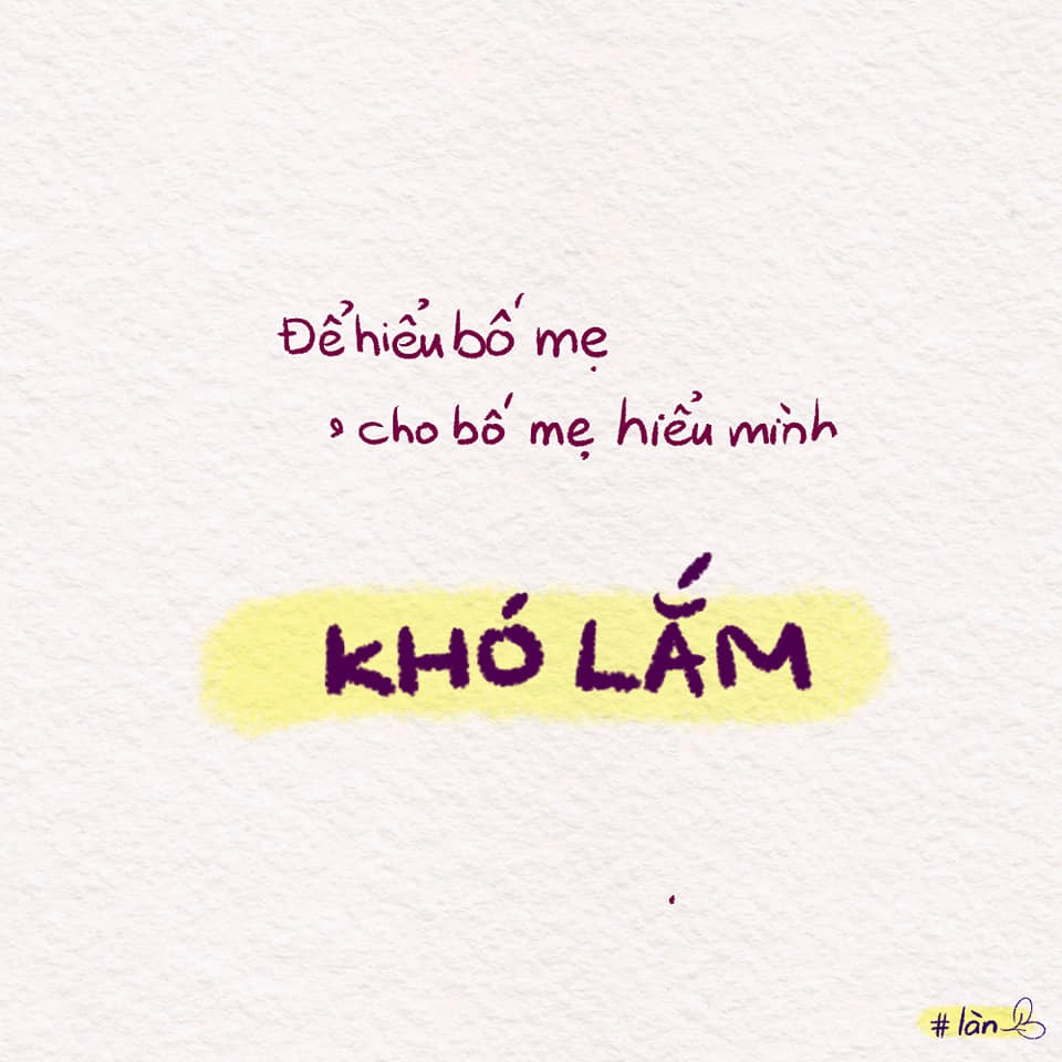 Mối quan hệ nào cũng thế, cần giao tiếp để hiểu nhau hơn. Bạn bè cũng vậy, có thể kể được, nghe được thì mới bên nhau được. Yêu đương cũng thế, khi nào hiểu nhau thì mối quan hệ mới tốt đẹp được. Ngoài kia, không hợp đứa này thì chơi với đứa kia, không yêu bạn này thì yêu bạn khác, nhưng tụi mình chỉ có 1 bố mẹ thôi.

Bố mẹ cách tụi mình biết bao nhiêu luôn, mình còn chả hiểu "tụi trẻ con" bây giờ nữa, thì việc để bố mẹ hiểu mình cũng khó biết bao.

Tụi mình cố gắng nhé!!
Có nói, có nghe thì mới hiểu nhau.
Có bị mắng, có xung đột cũng cố gắng được!!! Nha!!!! ❤

Cre: Làn