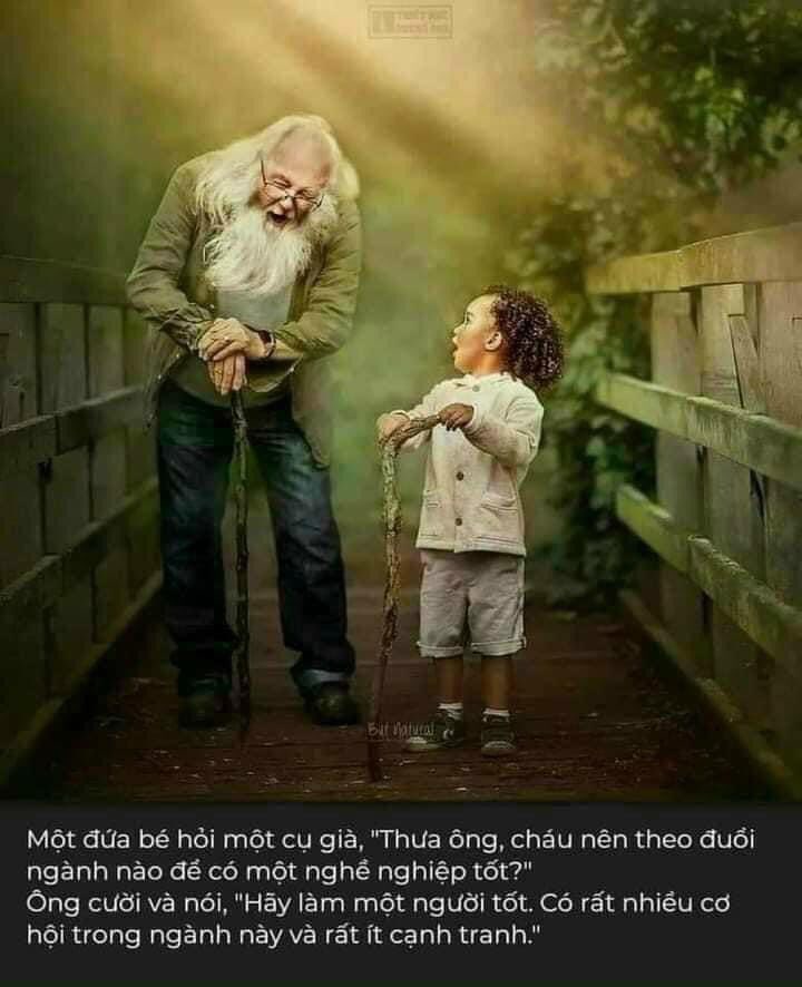 Một đứa bé hỏi một cụ già: "Thưa ông cháu nên theo đuổi ngành nào để có một nghề nghiệp tốt?"

Ông cười và nói: "Hãy làm một người tốt, có rất nhiều cơ hội trong ngành này và có rất ít cạnh tranh!"