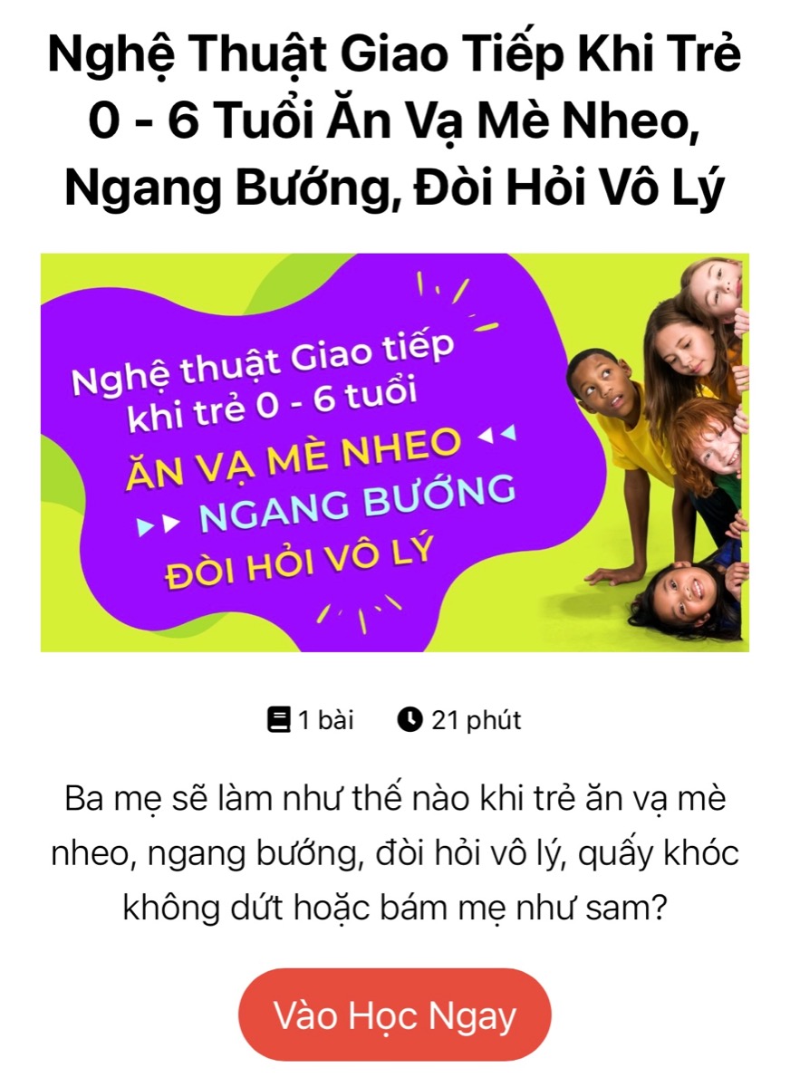 NGHỆ THUẬT GIAO TIẾP KHI TRẺ 0 - 6 TUỔI ĂN VẠ, MÈ NHEO, ĐÒI HỎI VÔ LÝ

Đây là một trong những khoá học ứng dụng lâu dài nhất của Mamibabi bởi mẹ có thể sử dụng trong suốt hành trình bé 0 - 6 tuổi. Đặc biệt các mẹ VIP Mom có thể xem ngay mà không phải đóng bất cứ khoản phí nào.

Khoá học này được xây dựng theo tiêu chí thấu hiểu và tôn trọng sự phát triển tâm lý của trẻ, tránh những xung đột giữa cha mẹ và con cái. 

Mẹ có thể học ngay tại đây https://mamibabi.com.vn/coursev2/7/nghe-thuat-giao-tiep-khi-tre-0-6-tuoi-an-va-me-nheo-ngang-buong-doi-hoi-vo-ly

Đây chỉ là 1 trong 43 khoá học làm cha mẹ hiện đang có sẵn tại Mamibabi. 
________________________________

Mamibabi là ứng dụng thai giáo và giáo dục sớm duy nhất tại Việt Nam được sáng lập bởi chuyên gia Phạm Ngọc Thắng, tác giả cuốn sách “Rủ chồng thai giáo”. 

Mamibabi được xây dựng theo hướng “1 tài khoản – ngàn nội dung”, bạn chỉ cần mua tài khoản VIP Mom 1 lần duy nhất để đọc hàng ngàn nội dung về nuôi dạy con. 

- Hơn 3000 hoạt động thai giáo giúp mẹ vui bé khỏe https://mamibabi.com.vn/vip/info?mode=1
- Hơn 1000 bản nhạc thai giáo và karaoke thai giáo
- Hơn 1000 bài thơ và câu truyện thai giáo tiếng Anh, tiếng Việt, Ehon, audio
- Hơn 500 hoạt động giáo dục sớm cho bé từ 0 - 6 tuổi
- Hơn 300 món ăn dặm cho bé từ 6 tháng đến 2 tuổi  
- Thực đơn 280 ngày mang thai cho mẹ bầu  
- 43 khóa học toàn diện và chuyên sâu dành cho mẹ bầu và bé 0 - 6 tuổi: https://mamibabi.com.vn/khoa-hoc
