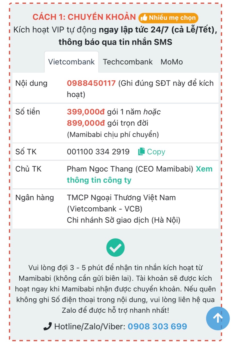 CẢNH BÁO: MAMIBABI KHÔNG GỌI ĐIỆN MỜI CÁC MẸ MUA KHOÁ HỌC VÀ CHUYỂN TIỀN VÀO TÀI KHOẢN
 
Các mẹ lưu ý 2 thông tin dưới đây để tránh bị lừa đảo và mất tiền oan ạ.
 
1. MAMIBABI KHÔNG GỌI ĐIỆN MỜI MUA KHOÁ HỌC

Mamibabi hiểu rằng mỗi ngày các mẹ phải nhận không ít cuộc gọi mời mua bất động sản, chứng khoán, spa, bảo hiểm… và điều này ít nhiều gây mệt mỏi. Vì vậy đội ngũ Mamibabi chưa bao giờ gọi điện chào mời mua khoá học để tránh làm phiền các mẹ. Nếu có ai đó gọi điện mời mua khoá học và yêu cầu chuyển khoản thì đó KHÔNG phải Mamibabi.
 
Với Mamibabi, các mẹ khi có nhu cầu sẽ chủ động liên hệ hỏi mua khoá học. Mamibabi sẽ tư vấn gói phù hợp và phục vụ các mẹ theo nhu cầu. 

2. MAMIBABI CHỈ DÙNG 3 SỐ TÀI KHOẢN DƯỚI ĐÂY

Khi mua tài khoản VIP Mom, mẹ có thể chuyển tiền vào 3 tài khoản dưới đây của Mamibabi:
 
+ Vietcombank: Ngân hàng TMCP Ngoại Thương Việt Nam (VCB), chi nhánh Sở giao dịch (Hà Nội) số 0011003342919. Chủ tài khoản: Phạm Ngọc Thắng
 
+ Techcombank: Ngân hàng TMCP Kỹ Thương Việt Nam (TCB), chi nhánh Đông Đô (Hà Nội), số 19032875353012. Chủ tài khoản: Phạm Ngọc Thắng
 
+ Momo: số 0908303699. Chủ tài khoản: Phạm Ngọc Thắng
 
Ngoài 3 số tài khoản trên, các mẹ vui lòng KHÔNG chuyển tiền vào bất cứ tài khoản nào khác.
 
Sau khi mẹ chuyển tiền, tài khoản sẽ được tự động kích hoạt trong vòng 10 giây nếu nội dung có ghi số điện thoại chính xác của mẹ. Nếu mẹ quên ghi hoặc ghi sai số điện thoại trong phần nội dung, Mamibabi sẽ hỗ trợ kích hoạt trong vòng 5 phút.
 
Mọi thắc mắc cần được trợ giúp mẹ vui lòng liên hệ số điện thoại 0908303699 (Zalo) để được hỗ trợ tốt nhất.
 
Mamibabi rất vinh dự được đồng hành cùng các mẹ!
_________________________________

Mamibabi là ứng dụng thai giáo và giáo dục sớm duy nhất tại Việt Nam được xây dựng theo hướng “1 tài khoản – ngàn nội dung”, bạn chỉ cần mua tài khoản VIP Mom 1 lần duy nhất để đọc hàng ngàn nội dung về nuôi dạy con. 
 
- Hơn 3000 hoạt động thai giáo giúp mẹ vui bé khỏe https://mamibabi.com.vn/vip/info?mode=1
- Hơn 1000 bản nhạc thai giáo và karaoke thai giáo
- Hơn 1000 bài thơ và câu truyện thai giáo tiếng Anh, tiếng Việt, Ehon, audio
- Hơn 500 hoạt động giáo dục sớm cho bé từ 0 - 6 tuổi
- Hơn 300 món ăn dặm cho bé từ 6 tháng đến 2 tuổi  
- Thực đơn 280 ngày mang thai cho mẹ bầu  
- 44 khóa học toàn diện và chuyên sâu dành cho mẹ bầu và bé 0 - 6 tuổi: https://mamibabi.com.vn/khoa-hoc