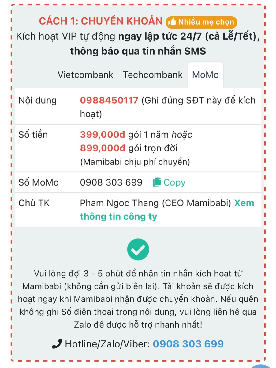 CẢNH BÁO: MAMIBABI KHÔNG GỌI ĐIỆN MỜI CÁC MẸ MUA KHOÁ HỌC VÀ CHUYỂN TIỀN VÀO TÀI KHOẢN
 
Các mẹ lưu ý 2 thông tin dưới đây để tránh bị lừa đảo và mất tiền oan ạ.
 
1. MAMIBABI KHÔNG GỌI ĐIỆN MỜI MUA KHOÁ HỌC

Mamibabi hiểu rằng mỗi ngày các mẹ phải nhận không ít cuộc gọi mời mua bất động sản, chứng khoán, spa, bảo hiểm… và điều này ít nhiều gây mệt mỏi. Vì vậy đội ngũ Mamibabi chưa bao giờ gọi điện chào mời mua khoá học để tránh làm phiền các mẹ. Nếu có ai đó gọi điện mời mua khoá học và yêu cầu chuyển khoản thì đó KHÔNG phải Mamibabi.
 
Với Mamibabi, các mẹ khi có nhu cầu sẽ chủ động liên hệ hỏi mua khoá học. Mamibabi sẽ tư vấn gói phù hợp và phục vụ các mẹ theo nhu cầu. 

2. MAMIBABI CHỈ DÙNG 3 SỐ TÀI KHOẢN DƯỚI ĐÂY

Khi mua tài khoản VIP Mom, mẹ có thể chuyển tiền vào 3 tài khoản dưới đây của Mamibabi:
 
+ Vietcombank: Ngân hàng TMCP Ngoại Thương Việt Nam (VCB), chi nhánh Sở giao dịch (Hà Nội) số 0011003342919. Chủ tài khoản: Phạm Ngọc Thắng
 
+ Techcombank: Ngân hàng TMCP Kỹ Thương Việt Nam (TCB), chi nhánh Đông Đô (Hà Nội), số 19032875353012. Chủ tài khoản: Phạm Ngọc Thắng
 
+ Momo: số 0908303699. Chủ tài khoản: Phạm Ngọc Thắng
 
Ngoài 3 số tài khoản trên, các mẹ vui lòng KHÔNG chuyển tiền vào bất cứ tài khoản nào khác.
 
Sau khi mẹ chuyển tiền, tài khoản sẽ được tự động kích hoạt trong vòng 10 giây nếu nội dung có ghi số điện thoại chính xác của mẹ. Nếu mẹ quên ghi hoặc ghi sai số điện thoại trong phần nội dung, Mamibabi sẽ hỗ trợ kích hoạt trong vòng 5 phút.
 
Mọi thắc mắc cần được trợ giúp mẹ vui lòng liên hệ số điện thoại 0908303699 (Zalo) để được hỗ trợ tốt nhất.
 
Mamibabi rất vinh dự được đồng hành cùng các mẹ!
_________________________________

Mamibabi là ứng dụng thai giáo và giáo dục sớm duy nhất tại Việt Nam được xây dựng theo hướng “1 tài khoản – ngàn nội dung”, bạn chỉ cần mua tài khoản VIP Mom 1 lần duy nhất để đọc hàng ngàn nội dung về nuôi dạy con. 
 
- Hơn 3000 hoạt động thai giáo giúp mẹ vui bé khỏe https://mamibabi.com.vn/vip/info?mode=1
- Hơn 1000 bản nhạc thai giáo và karaoke thai giáo
- Hơn 1000 bài thơ và câu truyện thai giáo tiếng Anh, tiếng Việt, Ehon, audio
- Hơn 500 hoạt động giáo dục sớm cho bé từ 0 - 6 tuổi
- Hơn 300 món ăn dặm cho bé từ 6 tháng đến 2 tuổi  
- Thực đơn 280 ngày mang thai cho mẹ bầu  
- 44 khóa học toàn diện và chuyên sâu dành cho mẹ bầu và bé 0 - 6 tuổi: https://mamibabi.com.vn/khoa-hoc