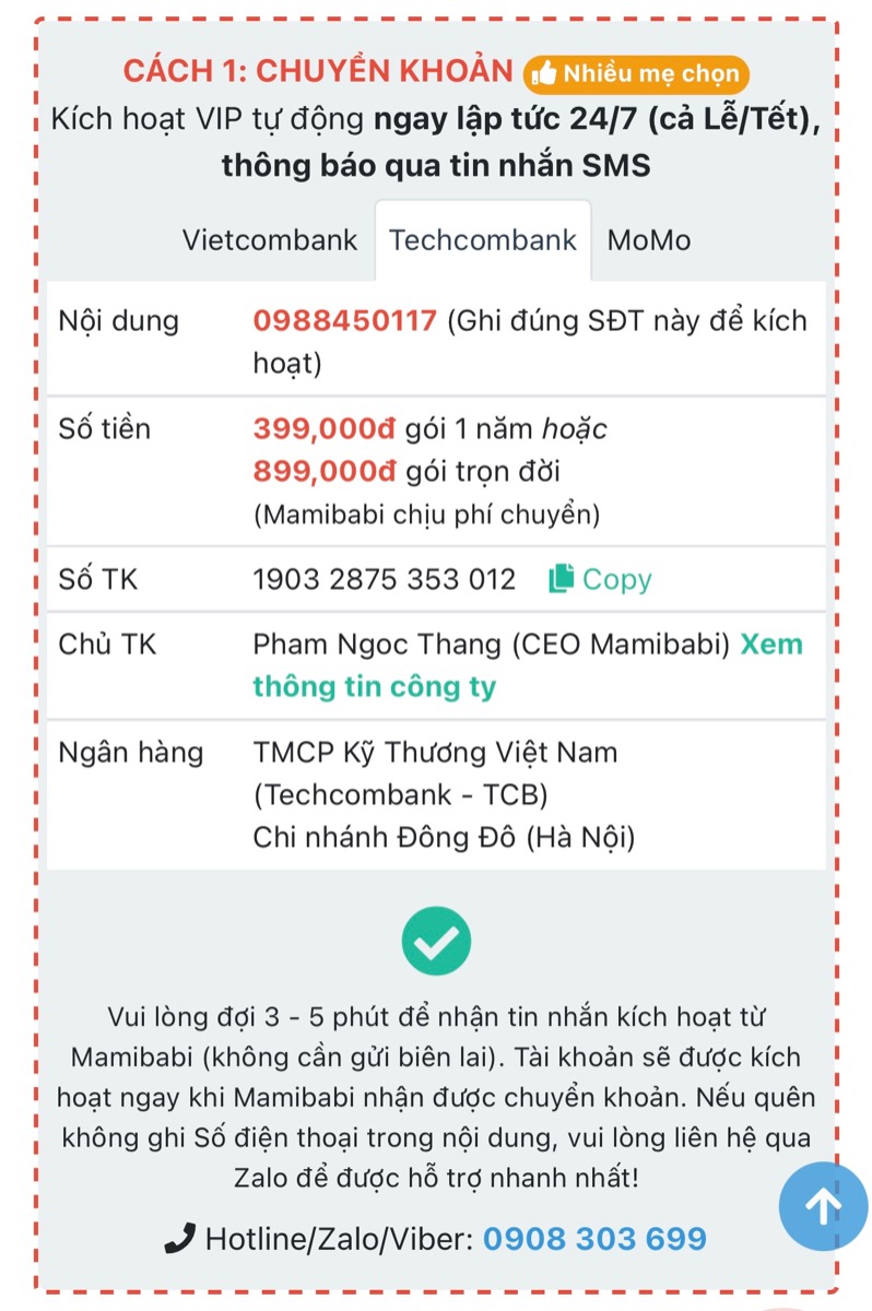 CẢNH BÁO: MAMIBABI KHÔNG GỌI ĐIỆN MỜI CÁC MẸ MUA KHOÁ HỌC VÀ CHUYỂN TIỀN VÀO TÀI KHOẢN
 
Các mẹ lưu ý 2 thông tin dưới đây để tránh bị lừa đảo và mất tiền oan ạ.
 
1. MAMIBABI KHÔNG GỌI ĐIỆN MỜI MUA KHOÁ HỌC

Mamibabi hiểu rằng mỗi ngày các mẹ phải nhận không ít cuộc gọi mời mua bất động sản, chứng khoán, spa, bảo hiểm… và điều này ít nhiều gây mệt mỏi. Vì vậy đội ngũ Mamibabi chưa bao giờ gọi điện chào mời mua khoá học để tránh làm phiền các mẹ. Nếu có ai đó gọi điện mời mua khoá học và yêu cầu chuyển khoản thì đó KHÔNG phải Mamibabi.
 
Với Mamibabi, các mẹ khi có nhu cầu sẽ chủ động liên hệ hỏi mua khoá học. Mamibabi sẽ tư vấn gói phù hợp và phục vụ các mẹ theo nhu cầu. 

2. MAMIBABI CHỈ DÙNG 3 SỐ TÀI KHOẢN DƯỚI ĐÂY

Khi mua tài khoản VIP Mom, mẹ có thể chuyển tiền vào 3 tài khoản dưới đây của Mamibabi:
 
+ Vietcombank: Ngân hàng TMCP Ngoại Thương Việt Nam (VCB), chi nhánh Sở giao dịch (Hà Nội) số 0011003342919. Chủ tài khoản: Phạm Ngọc Thắng
 
+ Techcombank: Ngân hàng TMCP Kỹ Thương Việt Nam (TCB), chi nhánh Đông Đô (Hà Nội), số 19032875353012. Chủ tài khoản: Phạm Ngọc Thắng
 
+ Momo: số 0908303699. Chủ tài khoản: Phạm Ngọc Thắng
 
Ngoài 3 số tài khoản trên, các mẹ vui lòng KHÔNG chuyển tiền vào bất cứ tài khoản nào khác.
 
Sau khi mẹ chuyển tiền, tài khoản sẽ được tự động kích hoạt trong vòng 10 giây nếu nội dung có ghi số điện thoại chính xác của mẹ. Nếu mẹ quên ghi hoặc ghi sai số điện thoại trong phần nội dung, Mamibabi sẽ hỗ trợ kích hoạt trong vòng 5 phút.
 
Mọi thắc mắc cần được trợ giúp mẹ vui lòng liên hệ số điện thoại 0908303699 (Zalo) để được hỗ trợ tốt nhất.
 
Mamibabi rất vinh dự được đồng hành cùng các mẹ!
_________________________________

Mamibabi là ứng dụng thai giáo và giáo dục sớm duy nhất tại Việt Nam được xây dựng theo hướng “1 tài khoản – ngàn nội dung”, bạn chỉ cần mua tài khoản VIP Mom 1 lần duy nhất để đọc hàng ngàn nội dung về nuôi dạy con. 
 
- Hơn 3000 hoạt động thai giáo giúp mẹ vui bé khỏe https://mamibabi.com.vn/vip/info?mode=1
- Hơn 1000 bản nhạc thai giáo và karaoke thai giáo
- Hơn 1000 bài thơ và câu truyện thai giáo tiếng Anh, tiếng Việt, Ehon, audio
- Hơn 500 hoạt động giáo dục sớm cho bé từ 0 - 6 tuổi
- Hơn 300 món ăn dặm cho bé từ 6 tháng đến 2 tuổi  
- Thực đơn 280 ngày mang thai cho mẹ bầu  
- 44 khóa học toàn diện và chuyên sâu dành cho mẹ bầu và bé 0 - 6 tuổi: https://mamibabi.com.vn/khoa-hoc