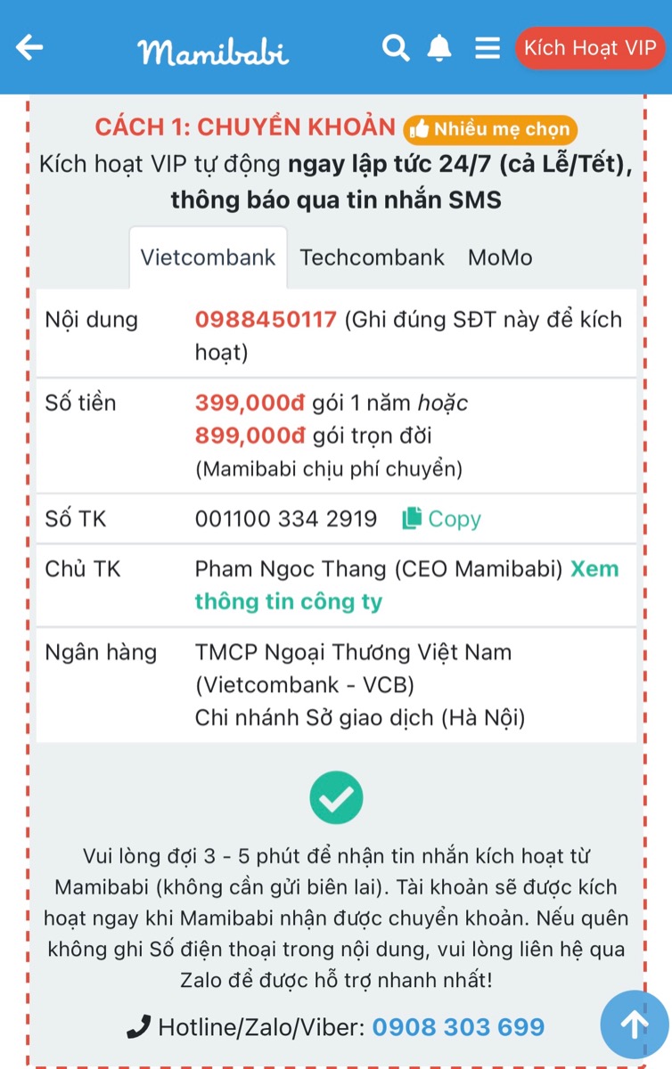 2 LƯU Ý KHI CHUYỂN TIỀN MUA TÀI KHOẢN VIP MOM MAMIBABI

1. GHI ĐÚNG SỐ ĐIỆN THOẠI TRONG NỘI DUNG

Khi chuyển tiền các mom vui lòng ghi đúng số điện thoại trong phần nội dung. Nhờ có số điện thoại này, hệ thống Mibabi sẽ tự động kích hoạt tài khoản VIP Mom trong vòng 10 giây và mom sẽ sử dụng được luôn.

2. VUI LÒNG CHỜ 3 PHÚT NẾU CHƯA ĐƯỢC KÍCH HOẠT

Sau khi mom chuyển khoản và đã ghi đúng số điện thoại trong nội dung nhưng tài khoản vẫn chưa được kích hoạt, vui lòng chờ thêm 3 phút bởi tiền qua ngân hàng có thể đến chậm một chút. 

Sau 3 phút, mom vui lòng kiểm tra lại tài khoản VIP Mom của mình. Nếu tài khoản vẫn chưa được kích hoạt, mom vui lòng liên hệ số 0908303699 để được hỗ trợ kích hoạt trực tiếp.

Mamibabi rất vinh dự được phục vụ và đồng hành cùng các mom trong suốt 5 năm qua! 
____________________________________
Mamibabi là ứng dụng thai giáo và giáo dục sớm duy nhất tại Việt Nam:
• Được sáng lập bởi chuyên gia thai giáo Phạm Ngọc Thắng, tác giả cuốn sách “Rủ chồng thai giáo”
• Được xây dựng theo hướng “1 tài khoản – ngàn nội dung”, bạn chỉ cần mua tài khoản VIP Mom 1 lần duy nhất để đọc hàng ngàn nội dung về nuôi dạy con. 

- Hơn 3000 hoạt động thai giáo giúp mẹ vui bé khỏe https://mamibabi.com.vn/vip/info?mode=1
- Hơn 1000 bản nhạc thai giáo và karaoke thai giáo
- Hơn 1000 bài thơ và câu truyện thai giáo tiếng Anh, tiếng Việt, Ehon, audio
- Hơn 500 hoạt động giáo dục sớm cho bé từ 0 - 6 tuổi
- Hơn 300 món ăn dặm cho bé từ 6 tháng đến 2 tuổi  
- Thực đơn 280 ngày mang thai cho mẹ bầu  
- 45 khóa học toàn diện và chuyên sâu dành cho mẹ bầu và bé 0 - 6 tuổi: https://mamibabi.com.vn/khoa-hoc