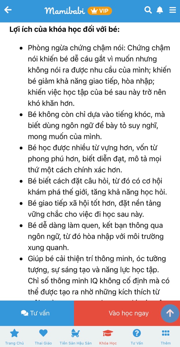 CHUỖI KHOÁ HỌC DẠY CON TẬP NÓI VÀ LÀM CHA MẸ CÓ GIÁ TỐT NHẤT TẠI VIỆT NAM

(Chỉ từ 449,000 - 899,000 đồng)

Đừng để con chậm nói mới dạy nói cho con.

Khoa học đã chứng minh ngay từ khi mang bầu, nếu mẹ dành nhiều thời gian trò chuyện, bé sẽ lắng nghe, cảm nhận và tương tác lại với mẹ. 

Tương tự, ngay khi bé ra đời, ba mẹ cần nói chuyện với bé mỗi ngày để lan toả tình yêu thương của mình đến bé, cũng như để não bộ của bé ghi nhận những ngôn từ đầu tiên. Rồi một ngày ba mẹ sẽ nhận ra rằng những từ mình đã từng nói đang được bé bập bẹ nói lại thật đáng yêu.

Mamibabi đã xây dựng khoá dạy bé tập nói theo tâm lý và sự phát triển của bé ở từng giai đoạn: 0-3 tháng, 3-6 tháng, 6-9 tháng, 9-12 tháng… Bên cạnh đó là kỹ thuật nói chuyện cùng bé để ba mẹ dễ dàng thực hiện. 

Ba mẹ có thể xem chi tiết khoá học Dạy con tập nói tại đây https://mamibabi.com.vn/coursev2/5/khoa-hoc-day-be-tap-noi-phong-ngua-cham-noi-cho-tre-tu-0-6-tuoi

Chỉ với 1 tài khoản VIP Mom duy nhất, ba mẹ có thể học được khoá Dạy con tập nói cùng 55 khoá học khác tại đây https://mamibabi.com.vn/khoa-hoc

Ba mẹ cũng sẽ xem thêm được hàng ngàn nội dung:

- Bảng theo dõi cân nặng 40 tuần cho mẹ https://mamibabi.com.vn/special/pregnancy_weight_gain
- Bảng theo dõi cân nặng 40 tuần cho bé https://mamibabi.com.vn/news/95/can-nang-va-chieu-dai-thai-nhi-theo-chuan-who-2021
- Đếm cử động thai mỗi ngày https://mamibabi.com.vn/baby/yogakick
- Hơn 3000 hoạt động thai giáo giúp mẹ vui bé khỏe https://mamibabi.com.vn/vip/info?mode=1
- Hơn 1000 bản nhạc thai giáo và karaoke thai giáo https://mamibabi.com.vn/nhac-thai-giao
- Hơn 1000 bài thơ và câu truyện thai giáo tiếng Anh, tiếng Việt, Ehon, audio https://mamibabi.com.vn/newscategory/15/truyen-thai-giao
- Hơn 500 hoạt động giáo dục sớm cho bé từ 0 - 6 tuổi https://mamibabi.com.vn/khoa-hoc#gds
Hơn 300 món ăn dặm cho bé https://mamibabi.com.vn/an-dam
- Thực đơn 280 ngày mang thai cho mẹ bầu https://mamibabi.com.vn/thai-giao-dinh-duong