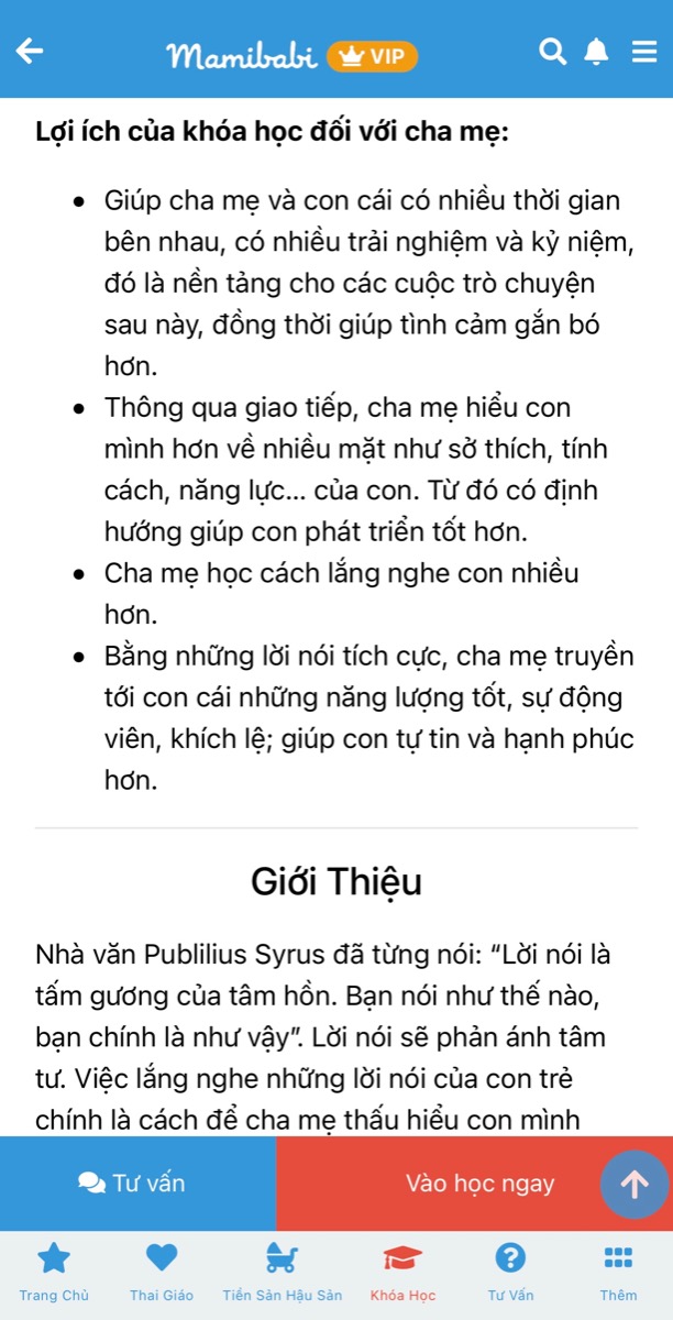 CHUỖI KHOÁ HỌC DẠY CON TẬP NÓI VÀ LÀM CHA MẸ CÓ GIÁ TỐT NHẤT TẠI VIỆT NAM

(Chỉ từ 449,000 - 899,000 đồng)

Đừng để con chậm nói mới dạy nói cho con.

Khoa học đã chứng minh ngay từ khi mang bầu, nếu mẹ dành nhiều thời gian trò chuyện, bé sẽ lắng nghe, cảm nhận và tương tác lại với mẹ. 

Tương tự, ngay khi bé ra đời, ba mẹ cần nói chuyện với bé mỗi ngày để lan toả tình yêu thương của mình đến bé, cũng như để não bộ của bé ghi nhận những ngôn từ đầu tiên. Rồi một ngày ba mẹ sẽ nhận ra rằng những từ mình đã từng nói đang được bé bập bẹ nói lại thật đáng yêu.

Mamibabi đã xây dựng khoá dạy bé tập nói theo tâm lý và sự phát triển của bé ở từng giai đoạn: 0-3 tháng, 3-6 tháng, 6-9 tháng, 9-12 tháng… Bên cạnh đó là kỹ thuật nói chuyện cùng bé để ba mẹ dễ dàng thực hiện. 

Ba mẹ có thể xem chi tiết khoá học Dạy con tập nói tại đây https://mamibabi.com.vn/coursev2/5/khoa-hoc-day-be-tap-noi-phong-ngua-cham-noi-cho-tre-tu-0-6-tuoi

Chỉ với 1 tài khoản VIP Mom duy nhất, ba mẹ có thể học được khoá Dạy con tập nói cùng 55 khoá học khác tại đây https://mamibabi.com.vn/khoa-hoc

Ba mẹ cũng sẽ xem thêm được hàng ngàn nội dung:

- Bảng theo dõi cân nặng 40 tuần cho mẹ https://mamibabi.com.vn/special/pregnancy_weight_gain
- Bảng theo dõi cân nặng 40 tuần cho bé https://mamibabi.com.vn/news/95/can-nang-va-chieu-dai-thai-nhi-theo-chuan-who-2021
- Đếm cử động thai mỗi ngày https://mamibabi.com.vn/baby/yogakick
- Hơn 3000 hoạt động thai giáo giúp mẹ vui bé khỏe https://mamibabi.com.vn/vip/info?mode=1
- Hơn 1000 bản nhạc thai giáo và karaoke thai giáo https://mamibabi.com.vn/nhac-thai-giao
- Hơn 1000 bài thơ và câu truyện thai giáo tiếng Anh, tiếng Việt, Ehon, audio https://mamibabi.com.vn/newscategory/15/truyen-thai-giao
- Hơn 500 hoạt động giáo dục sớm cho bé từ 0 - 6 tuổi https://mamibabi.com.vn/khoa-hoc#gds
Hơn 300 món ăn dặm cho bé https://mamibabi.com.vn/an-dam
- Thực đơn 280 ngày mang thai cho mẹ bầu https://mamibabi.com.vn/thai-giao-dinh-duong