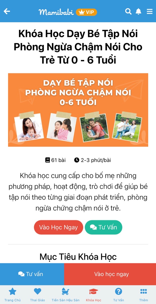 CHUỖI KHOÁ HỌC DẠY CON TẬP NÓI VÀ LÀM CHA MẸ CÓ GIÁ TỐT NHẤT TẠI VIỆT NAM

(Chỉ từ 449,000 - 899,000 đồng)

Đừng để con chậm nói mới dạy nói cho con.

Khoa học đã chứng minh ngay từ khi mang bầu, nếu mẹ dành nhiều thời gian trò chuyện, bé sẽ lắng nghe, cảm nhận và tương tác lại với mẹ. 

Tương tự, ngay khi bé ra đời, ba mẹ cần nói chuyện với bé mỗi ngày để lan toả tình yêu thương của mình đến bé, cũng như để não bộ của bé ghi nhận những ngôn từ đầu tiên. Rồi một ngày ba mẹ sẽ nhận ra rằng những từ mình đã từng nói đang được bé bập bẹ nói lại thật đáng yêu.

Mamibabi đã xây dựng khoá dạy bé tập nói theo tâm lý và sự phát triển của bé ở từng giai đoạn: 0-3 tháng, 3-6 tháng, 6-9 tháng, 9-12 tháng… Bên cạnh đó là kỹ thuật nói chuyện cùng bé để ba mẹ dễ dàng thực hiện. 

Ba mẹ có thể xem chi tiết khoá học Dạy con tập nói tại đây https://mamibabi.com.vn/coursev2/5/khoa-hoc-day-be-tap-noi-phong-ngua-cham-noi-cho-tre-tu-0-6-tuoi

Chỉ với 1 tài khoản VIP Mom duy nhất, ba mẹ có thể học được khoá Dạy con tập nói cùng 55 khoá học khác tại đây https://mamibabi.com.vn/khoa-hoc

Ba mẹ cũng sẽ xem thêm được hàng ngàn nội dung:

- Bảng theo dõi cân nặng 40 tuần cho mẹ https://mamibabi.com.vn/special/pregnancy_weight_gain
- Bảng theo dõi cân nặng 40 tuần cho bé https://mamibabi.com.vn/news/95/can-nang-va-chieu-dai-thai-nhi-theo-chuan-who-2021
- Đếm cử động thai mỗi ngày https://mamibabi.com.vn/baby/yogakick
- Hơn 3000 hoạt động thai giáo giúp mẹ vui bé khỏe https://mamibabi.com.vn/vip/info?mode=1
- Hơn 1000 bản nhạc thai giáo và karaoke thai giáo https://mamibabi.com.vn/nhac-thai-giao
- Hơn 1000 bài thơ và câu truyện thai giáo tiếng Anh, tiếng Việt, Ehon, audio https://mamibabi.com.vn/newscategory/15/truyen-thai-giao
- Hơn 500 hoạt động giáo dục sớm cho bé từ 0 - 6 tuổi https://mamibabi.com.vn/khoa-hoc#gds
Hơn 300 món ăn dặm cho bé https://mamibabi.com.vn/an-dam
- Thực đơn 280 ngày mang thai cho mẹ bầu https://mamibabi.com.vn/thai-giao-dinh-duong