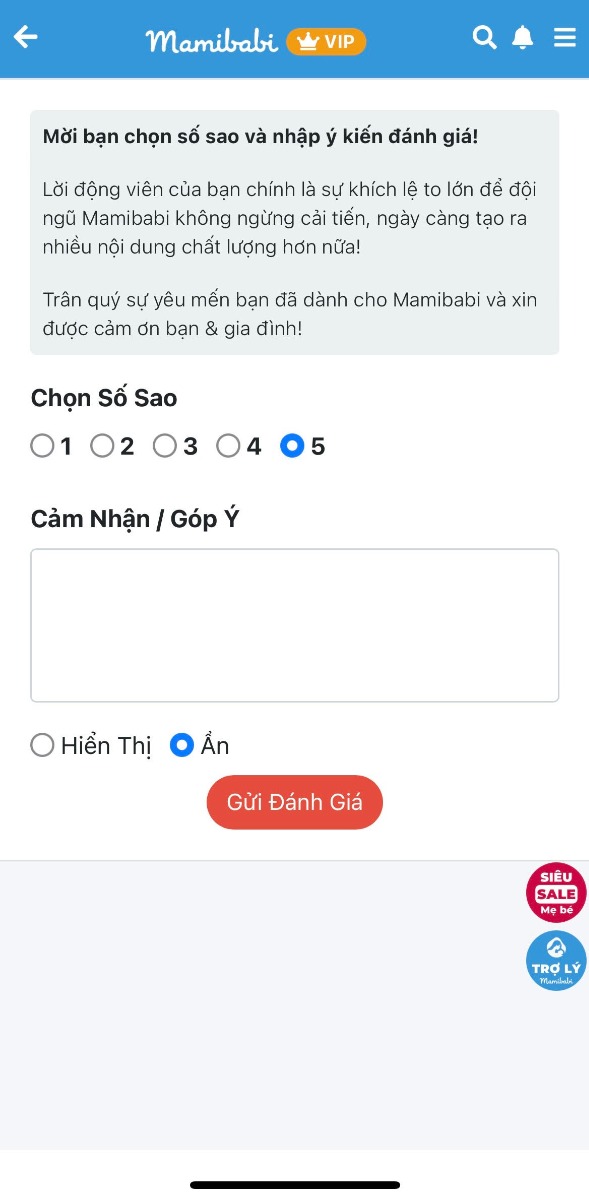 HÃY CHO CHÚNG TÔI ĐƯỢC LẮNG NGHE Ý KIẾN CỦA BẠN

Mamibabi hiện đã có tính năng Đánh giá ngay tại giao diện chính. Với chức năng này, mẹ có thể gửi đến mọi ý kiến khen chê đóng góp để giúp Mamibabi hoàn thiện hơn https://mamibabi.com.vn/review/create

Trong hơn 5 năm qua, chúng tôi đã nhận được rất nhiều góp ý. Một trong những góp ý giúp chúng tôi có nhiều động lực nhất là khi có mẹ nói rằng chị đã từng mua 3 app thai giáo khác nhau và thấy rằng Mamibabi là tốt nhất, giá rẻ nhất và tư vấn nhiệt tình nhất. Vì vậy chị đã dừng lại ở Mamibabi chứ không mua thêm nữa. 

Với chúng tôi, mỗi lời khen luôn là động lực và mỗi lời chê luôn là đóng góp để trở nên tốt hơn. Chúng tôi rất biết ơn việc bạn đã dành thời gian sử dụng Mamibabi, và hy vọng bạn có thể để lại đôi lời góp ý tại đây https://mamibabi.com.vn/review/create

Nhờ sự hỗ trợ từ các bạn, trong những năm qua, dù không trả tiền cho quảng cáo, Mamibabi vẫn may mắn được nhiều mẹ biết tới và luôn là app thai giáo và giáo dục sớm có giá rẻ nhất thị trường. 

Nếu bạn hài lòng, hãy giúp chúng tôi giới thiệu với những người bạn quen.
Nêu chưa hài lòng hoặc chưa biết cách sử dụng, hãy liên hệ với chúng tôi để được hỗ trợ tốt nhất!

Xin chân thành cảm ơn!