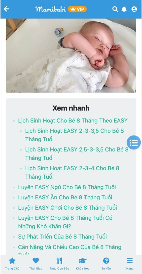 Dưới đây là bài viết chi tiết về lịch sinh hoạt cho bé 8 tháng, kèm theo đó các giai đoạn khủng hoảng bé phải trải qua, các kỹ năng bé đạt được và chiều cao, cân nặng chuẩn. Các mẹ có con đang hoặc sắp đến mốc 8 tháng hãy tham khảo bài viết nhé, có rất nhiều thông tin hữu ích mẹ có thể áp dụng cho bé. 

Chi tiết bài viết tại link https://mamibabi.com.vn/news/1998/lich-sinh-hoat-easy-cho-be-8-thang-gio-an-choi-ngu-chi-tiet-va-cac-ky-nang-be-dat-duoc 

-------------------------------------
Mamibabi là ứng dụng thai giáo, luyện EASY và giáo dục sớm duy nhất tại Việt Nam được sáng lập bởi tác giả Phạm Ngọc Thắng – tác giả của cuốn sách “Rủ chồng thai giáo” với phương châm “chi phí tốt nhất – quyền lợi nhiều nhất”. Mẹ chỉ cần đăng ký tài khoản “VIP Mom trọn đời” giá 899,000đ và nhận được các quyền lợi sau: 

+ Được tư vấn 1:1 mọi câu hỏi về mang thai và nuôi con https://mamibabi.com.vn/community 
+ Học 80 khóa học ngắn về mang thai https://mamibabi.com.vn/khoa-hoc?mode=1
+ Học 40 khóa học ngắn về chăm sóc trẻ sơ sinh và nuôi con https://mamibabi.com.vn/khoa-hoc?mode=2