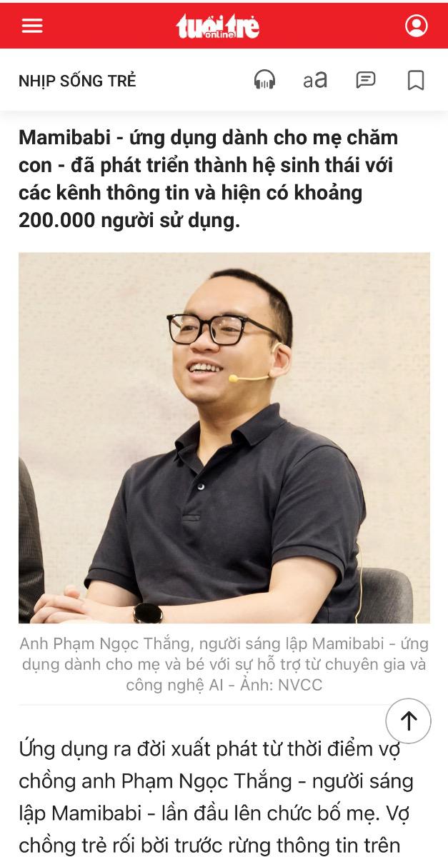 Xin được chia sẻ cùng các bạn bài phỏng vấn mới đây của báo Tuổi trẻ với anh Phạm Ngọc Thắng, người sáng lập ứng dụng Mamibabi, đồng thời là tác giả cuốn sách “Rủ chồng thai giáo”.

https://tuoitre.vn/thuong-vo-loay-hoay-cham-soc-thai-ky-ngay-dem-lam-app-huong-dan-me-bau-20241001171854448.htm 

Mamibabi được xuất phát từ mong muốn của anh Phạm Ngọc Thắng về một ứng dụng giúp việc chăm sóc thai kỳ của vợ trở nên tiện lợi hơi. Đến nay, sau hơn 5 năm hoạt động và phát triển, Mamibabi đã được đón nhận bởi hàng triệu mẹ bầu sử dụng tiếng Việt, được Google lựa chọn trong chương trình “Google for Startups” và lọt vào chung kết cuộc thi Vietnam Impact-Up Summit 2024 dành cho các dự án khởi nghiệp tiềm năng và có nhiều ảnh hưởng tích cực đến đời sống xã hội.

Bạn có thể xem đầy đủ hơn 80+ khoá học về thai giáo và nuôi dạy con của Mamibabi tại đây https://mamibabi.com.vn/khoa-hoc